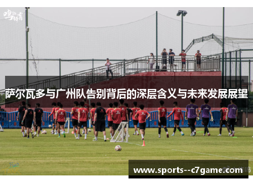 萨尔瓦多与广州队告别背后的深层含义与未来发展展望